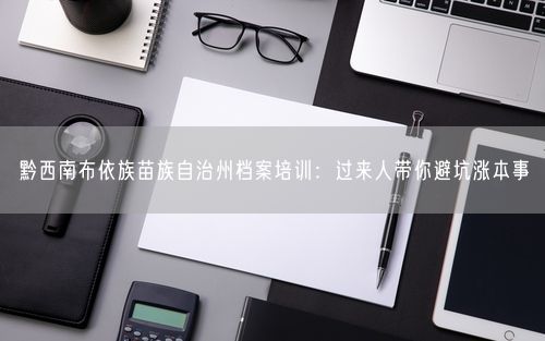 黔西南布依族苗族自治州档案培训：过来人带你避坑涨本事