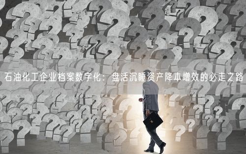 石油化工企业档案数字化：盘活沉睡资产降本增效的必走之路