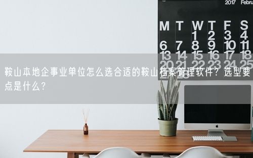 鞍山本地企事业单位怎么选合适的鞍山档案管理软件？选型要点是什么？