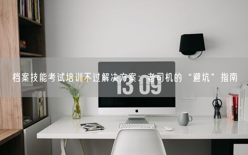档案技能考试培训不过解决方案：老司机的“避坑”指南