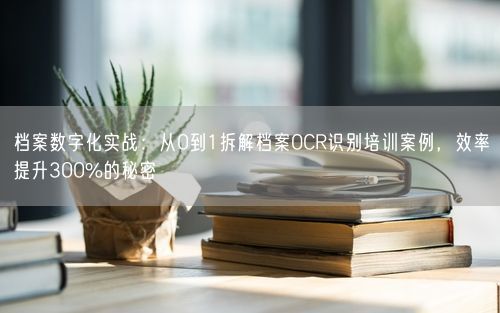 档案数字化实战：从0到1拆解档案OCR识别培训案例，效率提升300%的秘密
