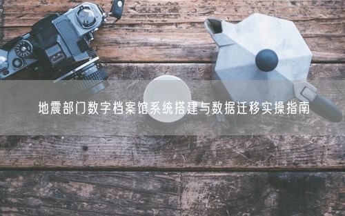 地震部门数字档案馆系统搭建与数据迁移实操指南