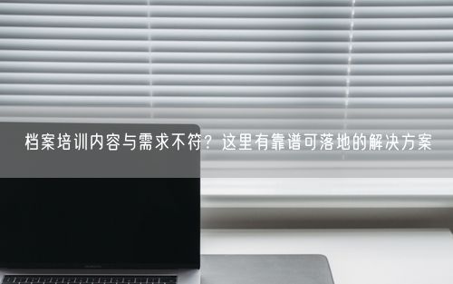 档案培训内容与需求不符？这里有靠谱可落地的解决方案
