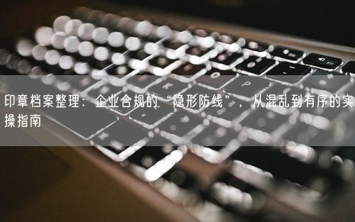 印章档案整理：企业合规的“隐形防线”，从混乱到有序的实操指南