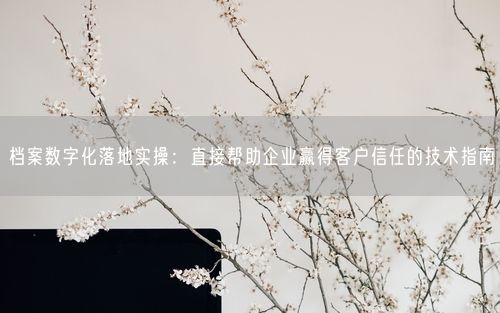 档案数字化落地实操：直接帮助企业赢得客户信任的技术指南