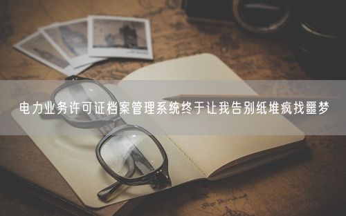 电力业务许可证档案管理系统终于让我告别纸堆疯找噩梦