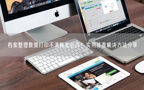 档案整理数据打印不清晰怎么办？实用排查解决方法分享