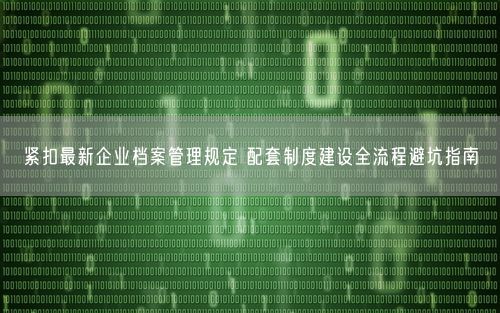 紧扣最新企业档案管理规定 配套制度建设全流程避坑指南