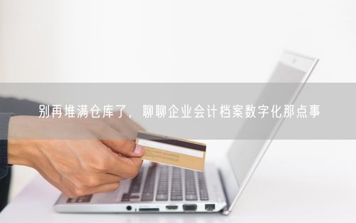 别再堆满仓库了，聊聊企业会计档案数字化那点事