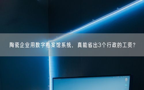 陶瓷企业用数字档案馆系统，真能省出3个行政的工资？
