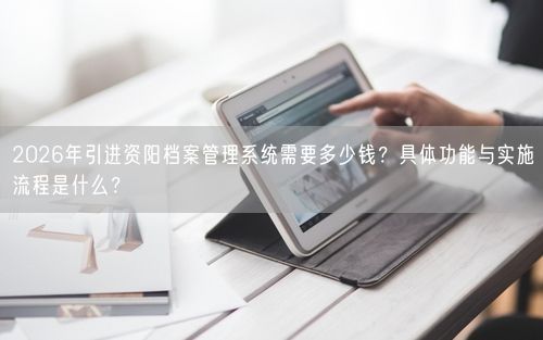 2026年引进资阳档案管理系统需要多少钱？具体功能与实施流程是什么？
