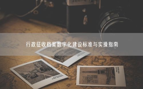 行政征收档案数字化建设标准与实操指南