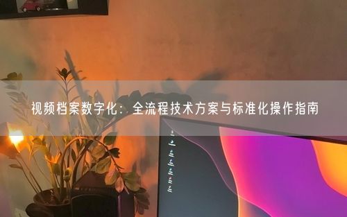 视频档案数字化：全流程技术方案与标准化操作指南