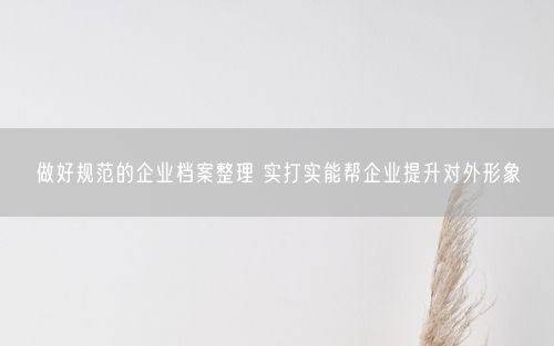 做好规范的企业档案整理 实打实能帮企业提升对外形象