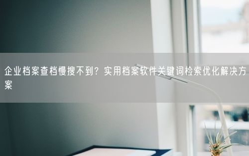 企业档案查档慢搜不到？实用档案软件关键词检索优化解决方案