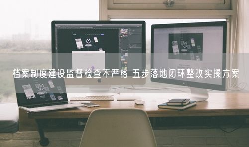 档案制度建设监督检查不严格 五步落地闭环整改实操方案
