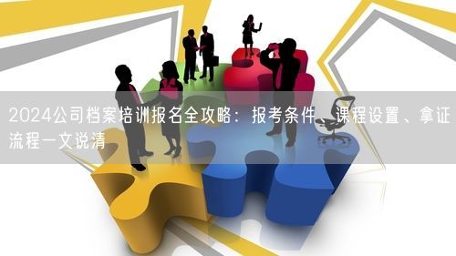 2024公司档案培训报名全攻略：报考条件、课程设置、拿证流程一文说清