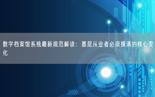 数字档案馆系统最新规范解读：基层从业者必须摸清的核心变化