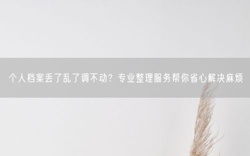 个人档案丢了乱了调不动？专业整理服务帮你省心解决麻烦