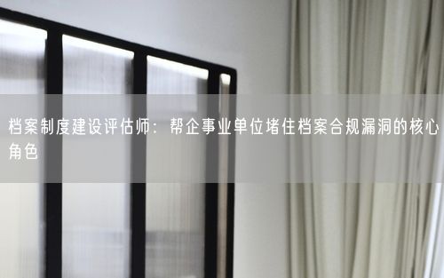 档案制度建设评估师：帮企事业单位堵住档案合规漏洞的核心角色