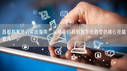 昌都档案培训实战指南：从纸质归档到数字化转型的核心技能提升