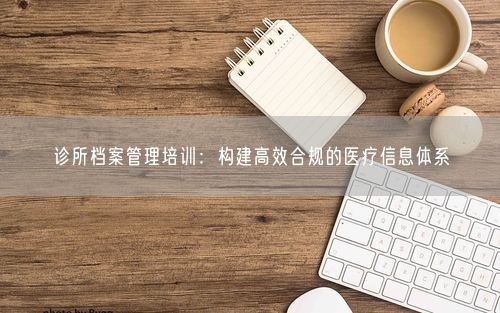 诊所档案管理培训：构建高效合规的医疗信息体系