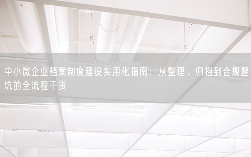 中小微企业档案制度建设实用化指南：从整理、归档到合规避坑的全流程干货