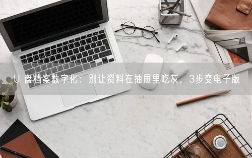 U 盘档案数字化：别让资料在抽屉里吃灰，3步变电子版