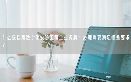 什么是档案数字化安防工程企业资质？办理需要满足哪些要求？