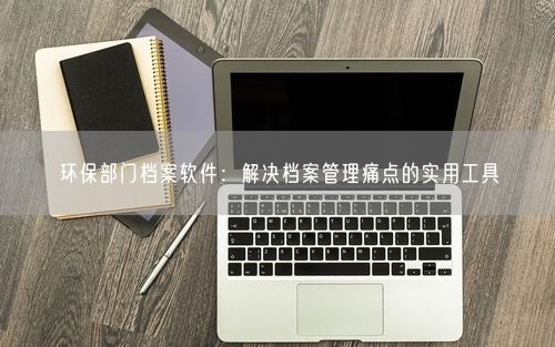 环保部门档案软件：解决档案管理痛点的实用工具