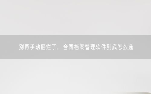 别再手动翻烂了，合同档案管理软件到底怎么选