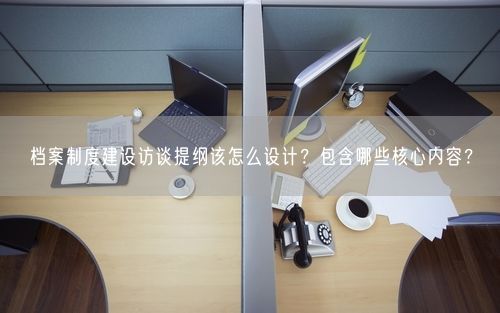 档案制度建设访谈提纲该怎么设计？包含哪些核心内容？