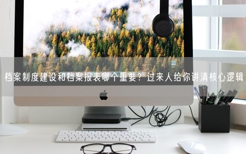 档案制度建设和档案报表哪个重要？过来人给你讲清核心逻辑