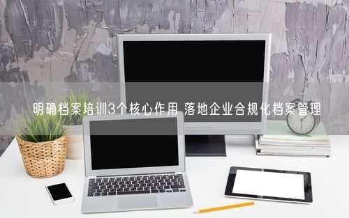 明确档案培训3个核心作用 落地企业合规化档案管理