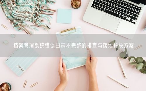 档案管理系统错误日志不完整的排查与落地解决方案