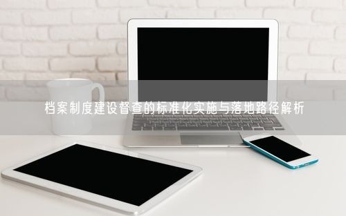 档案制度建设督查的标准化实施与落地路径解析