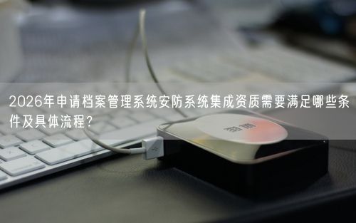 2026年申请档案管理系统安防系统集成资质需要满足哪些条件及具体流程？