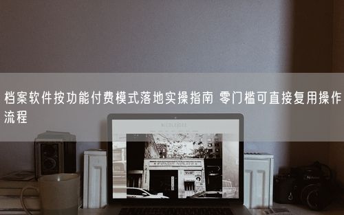 档案软件按功能付费模式落地实操指南 零门槛可直接复用操作流程