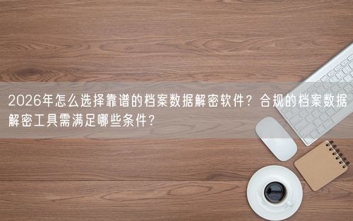 2026年怎么选择靠谱的档案数据解密软件？合规的档案数据解密工具需满足哪些条件？
