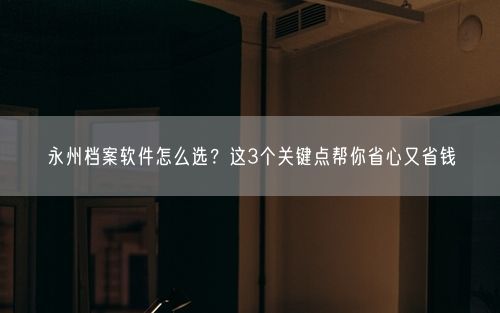 永州档案软件怎么选？这3个关键点帮你省心又省钱