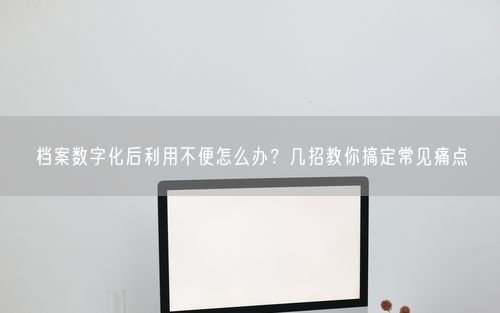 档案数字化后利用不便怎么办？几招教你搞定常见痛点