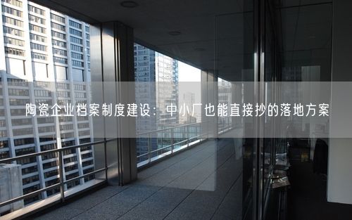 陶瓷企业档案制度建设：中小厂也能直接抄的落地方案
