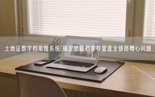 土地证数字档案馆系统 搞定地籍档案存管查全链路糟心问题