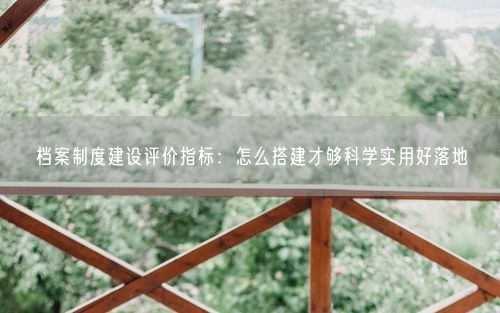 档案制度建设评价指标：怎么搭建才够科学实用好落地
