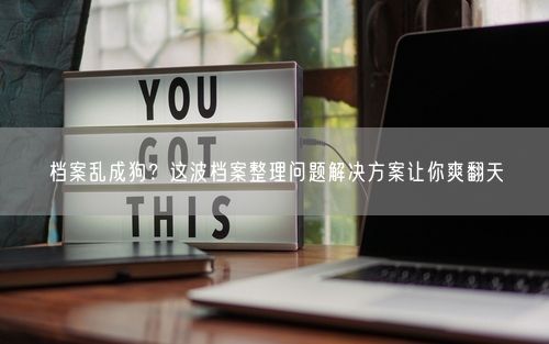 档案乱成狗？这波档案整理问题解决方案让你爽翻天