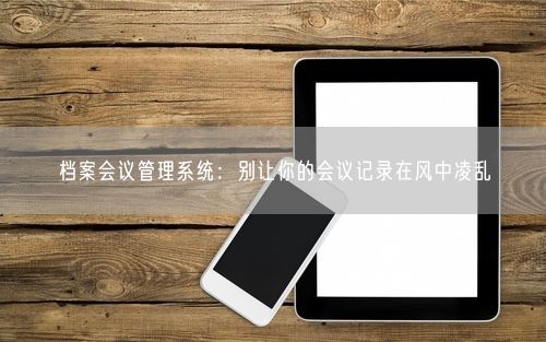 档案会议管理系统：别让你的会议记录在风中凌乱