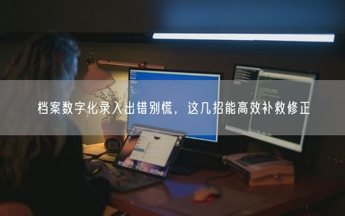 档案数字化录入出错别慌，这几招能高效补救修正