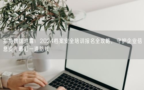拒绝数据泄露！2024档案安全培训报名全攻略，守护企业信息资产最后一道防线