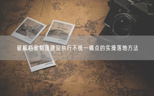 破解档案制度建设执行不统一痛点的实操落地方法