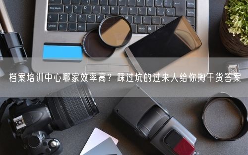 档案培训中心哪家效率高？踩过坑的过来人给你掏干货答案